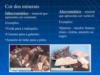 Cor dos minerais
Idiocromático – mineral que        Alocromático – mineral
apresenta cor constante.           que apresenta cor variável.

Exemplos:                          Exemplos:
•Verde para a malaquite;           •Quartzo – incolor, branco,
                                   róseo, violeta, amarelo ou
•Cinzento para a galenite;
                                   negro.
•Amarelo de latão para a pirite.
 