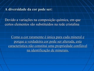 A diversidade da cor pode ser:

Devido a variações na composição química, em que
certos elementos são substituídos na rede cristalina


    Como a cor raramente é única para cada mineral e
      porque a verdadeira cor pode ser alterada, esta
  característica não constitui uma propriedade confiável
                na identificação de minerais.
 