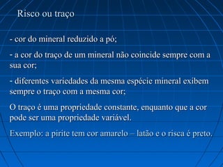 Risco ou traço

- cor do mineral reduzido a pó;
- a cor do traço de um mineral não coincide sempre com a
sua cor;
- diferentes variedades da mesma espécie mineral exibem
sempre o traço com a mesma cor;
O traço é uma propriedade constante, enquanto que a cor
pode ser uma propriedade variável.
Exemplo: a pirite tem cor amarelo – latão e o risca é preto.
 
