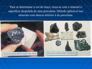Para se determinar a cor do traço, risca-se com o mineral a
superfície despolida de uma porcelana. Método aplicável nos
        minerais com dureza inferior à da porcelana.
 