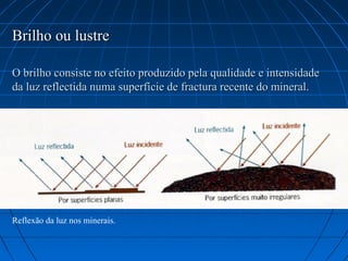 Brilho ou lustre

O brilho consiste no efeito produzido pela qualidade e intensidade
da luz reflectida numa superfície de fractura recente do mineral.




Reflexão da luz nos minerais.
 
