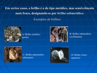 Em certos casos, o brilho é o do tipo metálico, mas sensivelmente
       mais fraco, designando-se por brilho submetálico.
                       Exemplos de brilhos:



            A: Brilho metálico                 B: Brilho submetálico
            (pirite)                           (wolframita)




            C: Brilho adamantino                D: Brilho vítreo
            (diamante)                          (quartzo)
 