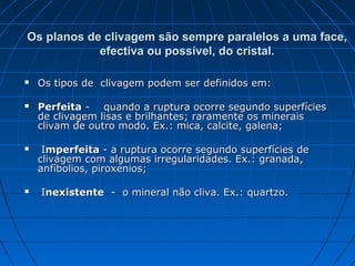 Os planos de clivagem são sempre paralelos a uma face,
            efectiva ou possível, do cristal.

   Os tipos de clivagem podem ser definidos em:

   Perfeita - quando a ruptura ocorre segundo superfícies
    de clivagem lisas e brilhantes; raramente os minerais
    clivam de outro modo. Ex.: mica, calcite, galena;

    Imperfeita - a ruptura ocorre segundo superfícies de
    clivagem com algumas irregularidades. Ex.: granada,
    anfíbolios, piroxenios;

   Inexistente - o mineral não cliva. Ex.: quartzo.
 
