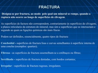 FRACTURA
 Designa-se por fractura, ao modo pelo qual um mineral se rompe, quando a
ruptura não ocorre ao longo de superfícies de clivagem.

As superfícies de factura não correspondem, contrariamente às superfícies de clivagem, 
a planos reticulares da estrutura do mineral, mas sim a superfícies que os intersectam e 
segundo as quais as ligações químicas são mais fracas.  
        
Podem ser definidos, essencialmente, quatro tipos de fractura:

Conchoidal - superfícies de fractura lisas e curvas semelhantes à superfície interna de 
uma concha (exemplos: quartzo);  

Fibrosa - as superfícies de fractura assemelham-se a estilhaços ou fibras;  

Serrilhada - superfícies de fractura dentadas, com bordos cortantes;

Irregular - superfícies de fractura rugosas, irregulares.
 