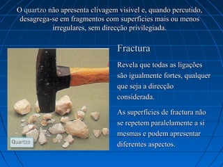 O quartzo não apresenta clivagem visível e, quando percutido, 
 desagrega-se em fragmentos com superfícies mais ou menos 
           irregulares, sem direcção privilegiada.

                                 Fractura 
                                 Revela que todas as ligações 
                                 são igualmente fortes, qualquer 
                                 que seja a direcção 
                                 considerada.

                                 As superfícies de fractura não 
                                 se repetem paralelamente a si 
                                 mesmas e podem apresentar 
                                 diferentes aspectos.
 