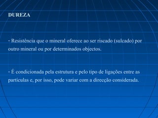 DUREZA



- Resistência que o mineral oferece ao ser riscado (sulcado) por 
outro mineral ou por determinados objectos. 



- É condicionada pela estrutura e pelo tipo de ligações entre as 
partículas e, por isso, pode variar com a direcção considerada.
 