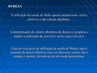 DUREZA

 A utilização da escala de Mohs apenas proporciona valores 
              relativos e não valores absolutos. 


A determinação de valores absolutos de dureza é complexa e 
  implica a utilização de aparelhos muito especializados.


 Uma desvantagem da utilização da escala de Mohs é que o 
aumento da dureza absoluta entre os diferentes termos não é 
  sempre o mesmo, fazendo-se de um modo descontínuo.
 