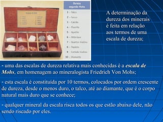 A determinação da 
                                                dureza dos minerais 
                                                é feita em relação 
                                                aos termos de uma 
                                                escala de dureza;



- uma das escalas de dureza relativa mais conhecidas é a escala de
Mohs, em homenagem ao mineralogista Friedrich Von Mohs;
- esta escala é constituída por 10 termos, colocados por ordem crescente 
de dureza, desde o menos duro, o talco, até ao diamante, que é o corpo 
natural mais duro que se conhece;
- qualquer mineral da escala risca todos os que estão abaixo dele, não 
sendo riscado por eles.
 