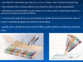 - um mineral é mais duro que outro se, e só se, o riscar, sem se deixar riscar por ele;
- dois minerais têm a mesma dureza se se riscam ou não se riscam mutuamente;
- determina-se seleccionando-se uma aresta viva, com a qual se experimenta riscar os 
sucessivos termos da escala de Mohs;

- os termos da escala devem ser percorridos no sentido decrescente de dureza, para se 
evitar o constante desgaste dos minerais menos duros;

- quando não se dispõe de uma escala de Mohs, podem utilizar-se diferentes materiais, 
como:
 