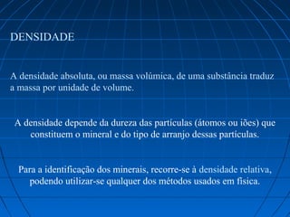 DENSIDADE


A densidade absoluta, ou massa volúmica, de uma substância traduz 
a massa por unidade de volume. 


 A densidade depende da dureza das partículas (átomos ou iões) que 
    constituem o mineral e do tipo de arranjo dessas partículas.


  Para a identificação dos minerais, recorre-se à densidade relativa, 
     podendo utilizar-se qualquer dos métodos usados em física.
 