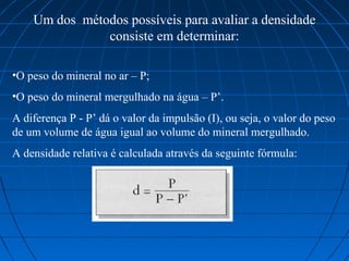 Um dos  métodos possíveis para avaliar a densidade 
                consiste em determinar:

•O peso do mineral no ar – P;
•O peso do mineral mergulhado na água – P’.
A diferença P - P’ dá o valor da impulsão (I), ou seja, o valor do peso 
de um volume de água igual ao volume do mineral mergulhado.
A densidade relativa é calculada através da seguinte fórmula:
 