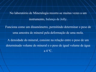 No laboratório de Mineralogia recorre-se muitas vezes a um 
                 instrumento, balança de Jolly.

Funciona como um dinamómetro, permitindo determinar o peso de 
     uma amostra de mineral pela deformação de uma mola.

 A densidade do mineral, consiste na relação entre o peso de um 
determinado volume do mineral e o peso de igual volume de água 
                            a 4 ºC.
                                                                   .
 