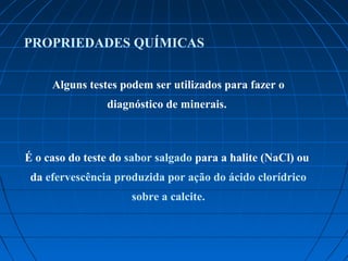 PROPRIEDADES QUÍMICAS


     Alguns testes podem ser utilizados para fazer o
                diagnóstico de minerais.



É o caso do teste do sabor salgado para a halite (NaCl) ou
 da efervescência produzida por ação do ácido clorídrico
                     sobre a calcite.
 