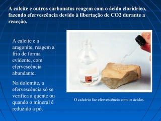 A calcite e outros carbonatos reagem com o ácido clorídrico,
fazendo efervescência devido à libertação de CO2 durante a
reacção.


 A calcite e a
 aragonite, reagem a
 frio de forma
 evidente, com
 efervescência
 abundante.
 Na dolomite, a
 efervescência só se
 verifica a quente ou
                            O calcário faz efervescência com os ácidos.
 quando o mineral é
 reduzido a pó.
 