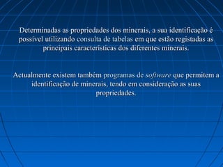 Determinadas as propriedades dos minerais, a sua identificação é
 possível utilizando consulta de tabelas em que estão registadas as
         principais características dos diferentes minerais.


Actualmente existem também programas de software que permitem a
     identificação de minerais, tendo em consideração as suas
                          propriedades.
 