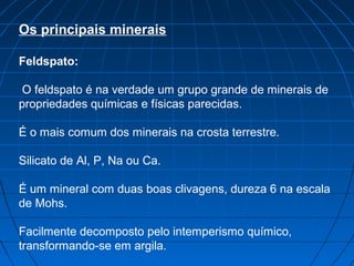 Os principais minerais

Feldspato:

 O feldspato é na verdade um grupo grande de minerais de
propriedades químicas e físicas parecidas.

É o mais comum dos minerais na crosta terrestre.

Silicato de Al, P, Na ou Ca.

É um mineral com duas boas clivagens, dureza 6 na escala
de Mohs.

Facilmente decomposto pelo intemperismo químico,
transformando-se em argila.
 