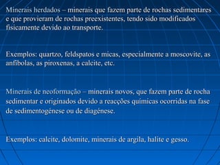 Minerais herdados – minerais que fazem parte de rochas sedimentares
e que provieram de rochas preexistentes, tendo sido modificados
fisicamente devido ao transporte.


Exemplos: quartzo, feldspatos e micas, especialmente a moscovite, as
anfíbolas, as piroxenas, a calcite, etc.


Minerais de neoformação – minerais novos, que fazem parte de rocha
sedimentar e originados devido a reacções químicas ocorridas na fase
de sedimentogénese ou de diagénese.


Exemplos: calcite, dolomite, minerais de argila, halite e gesso.
 
