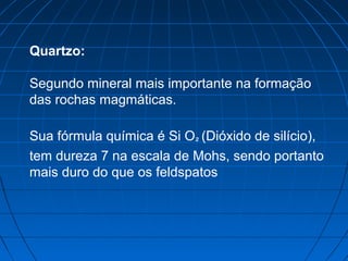 Quartzo:

Segundo mineral mais importante na formação
das rochas magmáticas.

Sua fórmula química é Si O² (Dióxido de silício),
tem dureza 7 na escala de Mohs, sendo portanto
mais duro do que os feldspatos
 
