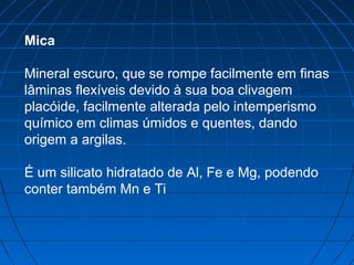 Mica

Mineral escuro, que se rompe facilmente em finas
lâminas flexíveis devido à sua boa clivagem
placóide, facilmente alterada pelo intemperismo
químico em climas úmidos e quentes, dando
origem a argilas.

É um silicato hidratado de Al, Fe e Mg, podendo
conter também Mn e Ti
 