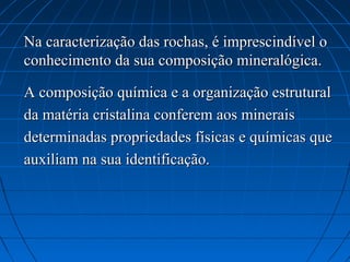 Na caracterização das rochas, é imprescindível o
conhecimento da sua composição mineralógica.

A composição química e a organização estrutural
da matéria cristalina conferem aos minerais
determinadas propriedades físicas e químicas que
auxiliam na sua identificação.
 