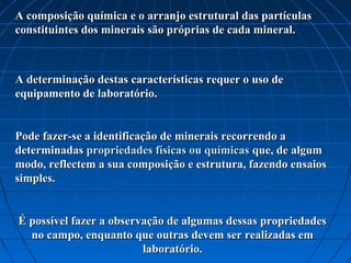 A composição química e o arranjo estrutural das partículas
constituintes dos minerais são próprias de cada mineral.



A determinação destas características requer o uso de
equipamento de laboratório.


Pode fazer-se a identificação de minerais recorrendo a
determinadas propriedades físicas ou químicas que, de algum
modo, reflectem a sua composição e estrutura, fazendo ensaios
simples.


É possível fazer a observação de algumas dessas propriedades
  no campo, enquanto que outras devem ser realizadas em
                         laboratório.
 