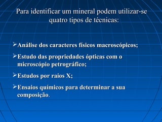 Para identificar um mineral podem utilizar-se
             quatro tipos de técnicas:


Análise dos caracteres físicos macroscópicos;
Estudo das propriedades ópticas com o
 microscópio petrográfico;
Estudos por raios X;
Ensaios químicos para determinar a sua
 composição.
 