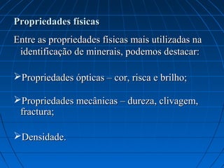 Propriedades físicas
Entre as propriedades físicas mais utilizadas na
 identificação de minerais, podemos destacar:

Propriedades ópticas – cor, risca e brilho;

Propriedades mecânicas – dureza, clivagem,
 fractura;

Densidade.
 