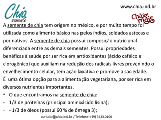 www.chia.ind.br


A semente de chia tem origem no méxico, e por muito tempo foi
utilizada como alimento básico nas pelos índios, soldados astecas e
por nativos. A semente de chia possui composição nutricional
diferenciada entre as demais sementes. Possui propriedades
benéficas à saúde por ser rica em antioxidantes (ácido caféico e
clorogênico) que auxiliam na redução dos radicais livres prevenindo o
envelhecimento celular, tem ação laxativa e promove a saciedade.
É uma ótima opção para a alimentação vegetariana, por ser rica em
diversos nutrientes importantes.
• O que encontramos na semente de chia:
- 1/3 de proteínas (principal aminoácido lisina);
- - 1/3 de óleos (possui 60 % de ômega 3);
                 contato@chia.ind.br / Telefone: (49) 3433.0100
 