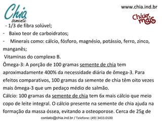 www.chia.ind.br


 - 1/3 de fibra solúvel;
- Baixo teor de carboidratos;
- Minerais como: cálcio, fósforo, magnésio, potássio, ferro, zinco,
manganês;
 Vitaminas do complexo B.
Ômega-3: A porção de 100 gramas semente de chia tem
aproximadamente 400% da necessidade diária de ômega-3. Para
efeitos comparativos, 100 gramas da semente de chia têm oito vezes
mais ômega-3 que um pedaço médio de salmão.
Cálcio: 100 gramas da semente de chia tem 6x mais cálcio que meio
copo de leite integral. O cálcio presente na semente de chia ajuda na
formação da massa óssea, evitando a osteoporose. Cerca de 25g de
                 contato@chia.ind.br / Telefone: (49) 3433.0100
 