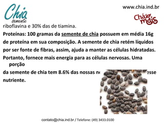 www.chia.ind.br


riboflavina e 30% das de tiamina.
Proteínas: 100 gramas da semente de chia possuem em média 16g
de proteína em sua composição. A semente de chia retém líquidos
por ser fonte de fibras, assim, ajuda a manter as células hidratadas.
Portanto, fornece mais energia para as células nervosas. Uma
   porção
da semente de chia tem 8.6% das nossas necessidades diárias nesse
nutriente.




                 contato@chia.ind.br / Telefone: (49) 3433.0100
 
