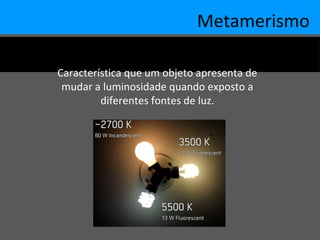 Metamerismo
Característica que um objeto apresenta de
mudar a luminosidade quando exposto a
diferentes fontes de luz.
 