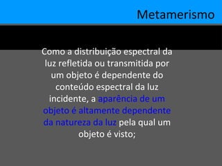 Metamerismo
Como a distribuição espectral da
luz refletida ou transmitida por
um objeto é dependente do
conteúdo espectral da luz
incidente, a aparência de um
objeto é altamente dependente
da natureza da luz pela qual um
objeto é visto;
 