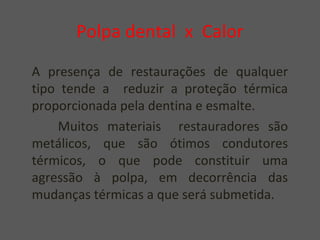 Polpa dental x Calor
A presença de restaurações de qualquer
tipo tende a reduzir a proteção térmica
proporcionada pela dentina e esmalte.
Muitos materiais restauradores são
metálicos, que são ótimos condutores
térmicos, o que pode constituir uma
agressão à polpa, em decorrência das
mudanças térmicas a que será submetida.
 