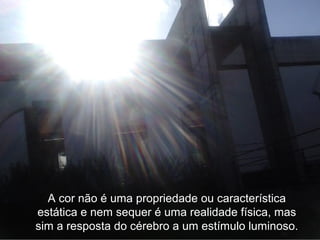 A cor não é uma propriedade ou característica
estática e nem sequer é uma realidade física, mas
sim a resposta do cérebro a um estímulo luminoso.
 