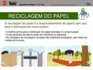 RECICLAGEM DO PAPEL
O reciclagem do papel é o reaproveitamento de papeis sem uso,
para a realização de novos papéis.
- A matéria-prima para a realização de papel reciclado é o próprio papel.
- O seu processo de fabrico pode ser industrial ou artesanal.
- As vantagens da reciclagem do papel são sobretudo ecológicas, pois reduz-se
o abate de árvores.
 