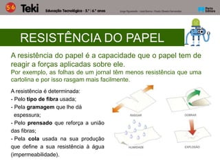 RESISTÊNCIA DO PAPEL
A resistência do papel é a capacidade que o papel tem de
reagir a forças aplicadas sobre ele.
Por exemplo, as folhas de um jornal têm menos resistência que uma
cartolina e por isso rasgam mais facilmente.
A resistência é determinada:
- Pelo tipo de fibra usada;
- Pela gramagem que lhe dá
espessura;
- Pelo prensado que reforça a união
das fibras;
- Pela cola usada na sua produção
que define a sua resistência à água
(impermeabilidade).
 