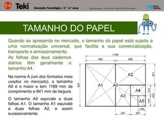 Na norma A (um dos formatos mais
usados no mercado), o tamanho
A0 é o maior e tem 1189 mm de
comprimento e 841 mm de largura.
O tamanho A0 equivale a duas
folhas A1. O tamanho A1 equivale
a duas folhas A2, e assim
sucessivamente.
TAMANHO DO PAPEL
Quando se apresenta no mercado, o tamanho do papel está sujeito a
uma normalização universal, que facilita a sua comercialização,
transporte e armazenamento.
As folhas dos teus cadernos
diários têm geralmente o
tamanho A4.
 