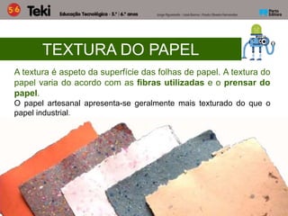 TEXTURA DO PAPEL
A textura é aspeto da superfície das folhas de papel. A textura do
papel varia do acordo com as fibras utilizadas e o prensar do
papel.
O papel artesanal apresenta-se geralmente mais texturado do que o
papel industrial.
 