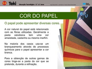COR DO PAPEL
O papel pode apresentar diversas cores.
A cor natural do papel está relacionado
com as fibras utilizadas. Geralmente a
pasta celulósica tem uma cor
amarelada, castanho ou mesmo marfim.
Na maioria dos casos usa-se um
branqueamento através de processos
químicos para o papel apresentar a cor
branca.
Para a obtenção de outras gamas de
cores tinge-se a pasta da cor que se
pretende, durante a refinação.
 