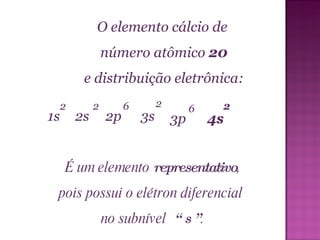 O elemento cálcio de  número atômico  20 e distribuição eletrônica:  É um elemento  representativo , pois possui o elétron diferencial  no subnível  “ s ” . 6 1s 2s 2p 2 2 2 3s 3p 4s 6 2 