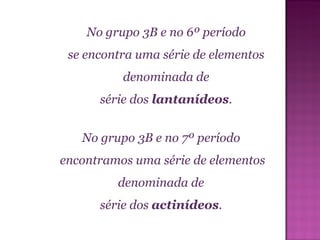 No grupo 3B e no 6º período  se encontra uma série de elementos  denominada de  série dos  lantanídeos .  No grupo 3B e no 7º período  encontramos uma série de elementos denominada de  série dos  actinídeos .  