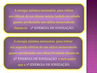 A energia mínima necessária  para retirar  um elétron de um átomo neutro isolado no estado gasoso produzindo um cátion monovalente  chama-se  1ª ENERGIA DE IONIZAÇÃO . A energia mínima necessária  para retirar  um segundo elétron de um cátion monovalente  gasoso produzindo um cátion bivalente chama-se 2ª ENERGIA DE IONIZAÇÃO  e será maior  que a  1ª ENERGIA DE IONIZAÇÃO. 