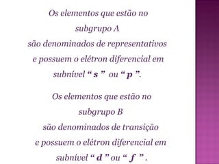 Os elementos que estão no subgrupo A  são denominados de representativos  e possuem o elétron diferencial em subnível  “ s ”  ou  “ p ” .  Os elementos que estão no subgrupo B  são denominados de transição  e possuem o elétron diferencial em  subnível  “ d ”  ou  “  f  ”  . 
