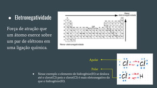 ● Eletronegatividade
Força de atração que
um átomo exerce sobre
um par de elétrons em
uma ligação química.
● Nesse exemplo o elemento de hidrogênio(H) se desloca
até o cloro(Cl) pois o cloro(Cl) é mais eletronegativo do
que o hidrogênio(H).
Apolar
Polar
 