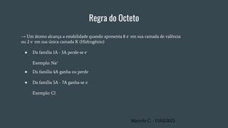 Regra do Octeto
→ Um átomo alcança a estabilidade quando apresenta 8 e- em sua camada de valência
ou 2 e- em sua única camada K (Hidrogênio)
● Da família 1A - 3A perde-se e-
Exemplo: Na+
● Da família 4A ganha ou perde
● Da família 5A - 7A ganha-se e-
Exemplo: Cl-
Marcelo C. - 13/02/2023
 