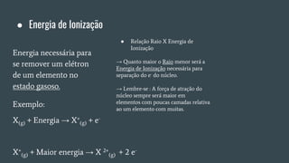 ● Energia de Ionização
Energia necessária para
se remover um elétron
de um elemento no
estado gasoso.
Exemplo:
X(g) + Energia → X+
(g) + e-
X+
(g) + Maior energia → X 2+
(g) + 2 e-
● Relação Raio X Energia de
Ionização
→ Quanto maior o Raio menor será a
Energia de Ionização necessária para
separação do e- do núcleo.
→ Lembre-se : A força de atração do
núcleo sempre será maior em
elementos com poucas camadas relativa
ao um elemento com muitas.
 