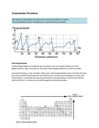 Propriedades Periodicas
São aquelas propriedades que apresentam variação periódica na tabela,
crescendo edecrescendo, à medida que o número atômico aumenta.
Eletronegatividade
A eletronegatividade é a tendência que um átomo tem em receber elétrons em uma
ligação química, logo, não pode ser calculada a eletronegatividade de um átomo isolado.
A escala de Pauling, a mais utilizada, define que a eletronegatividade cresce na família de baixo
para cima, devido à diminuição do raio atômico e do aumento das interações do núcleo com
a eletrosfera; e no período da esquerda pela direita, acompanhando o aumento do número
atômico.O flúor é o elemento mais eletronegativo da tabela periódica.
 