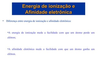 Diferença entre energia de ionização e afinidade eletrônica: A energia de ionização mede a facilidade com que um átomo perde um elétron; A afinidade eletrônica mede a facilidade com que um átomo ganha um elétron. Energia de ionização e Afinidade eletrônica 