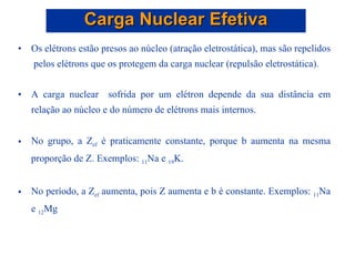 Os elétrons estão presos ao núcleo (atração eletrostática), mas são repelidos  pelos elétrons que os protegem da carga nuclear (repulsão eletrostática). A carga nuclear  sofrida por um elétron depende da sua distância em relação ao núcleo e do número de elétrons mais internos. No grupo, a Z ef  é praticamente constante, porque b aumenta na mesma proporção de Z. Exemplos:  11 Na e  19 K. No período, a Z ef  aumenta, pois Z aumenta e b é constante. Exemplos:  11 Na e  12 Mg Carga Nuclear Efetiva 