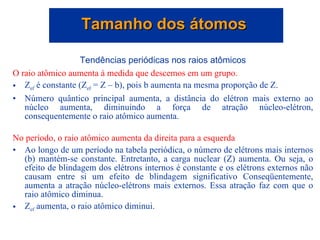Tendências periódicas nos raios atômicos O raio atômico aumenta à medida que descemos em um grupo.   Z ef  é constante (Z ef  = Z – b), pois b aumenta na mesma proporção de Z. Número quântico principal aumenta, a distância do elétron mais externo ao núcleo aumenta, diminuindo a força de atração núcleo-elétron, consequentemente o raio atômico aumenta. No período, o raio atômico aumenta da direita para a esquerda Ao longo de um período na tabela periódica, o número de elétrons mais internos (b) mantém-se constante. Entretanto, a carga nuclear (Z) aumenta. Ou seja, o efeito de blindagem dos elétrons internos é constante e os elétrons externos não causam entre si um efeito de blindagem significativo Conseqüentemente, aumenta a atração núcleo-elétrons mais externos. Essa atração faz com que o raio atômico diminua.  Z ef  aumenta, o raio atômico diminui.  Tamanho dos átomos  